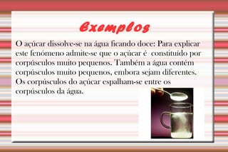 Exemplos 
O açúcar dissolve-se na água ficando doce: Para explicar 
este fenómeno admite-se que o açúcar é constituído por 
corpúsculos muito pequenos. Também a água contém 
corpúsculos muito pequenos, embora sejam diferentes. 
Os corpúsculos do açúcar espalham-se entre os 
corpúsculos da água. 
 