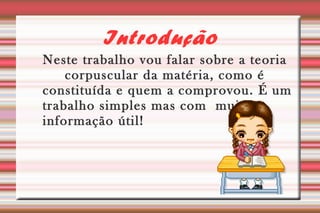 Introdução 
Neste trabalho vou falar sobre a teoria 
corpuscular da matéria, como é 
constituída e quem a comprovou. É um 
trabalho simples mas com muita 
informação útil! 
 