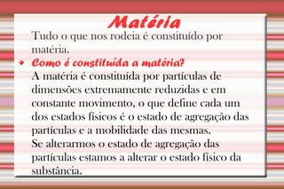 Matéria 
Tudo o que nos rodeia é constituído por 
matéria. 
Como é constituída a matéria? 
A matéria é constituída por partículas de 
dimensões extremamente reduzidas e em 
constante movimento, o que define cada um 
dos estados físicos é o estado de agregação das 
partículas e a mobilidade das mesmas. 
Se alterarmos o estado de agregação das 
partículas estamos a alterar o estado físico da 
substância. 
 