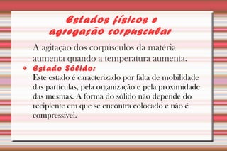 Estados físicos e 
agregação corpuscular 
A agitação dos corpúsculos da matéria 
aumenta quando a temperatura aumenta. 
Estado Sólido: 
Este estado é caracterizado por falta de mobilidade 
das partículas, pela organização e pela proximidade 
das mesmas. A forma do sólido não depende do 
recipiente em que se encontra colocado e não é 
compressível. 
 