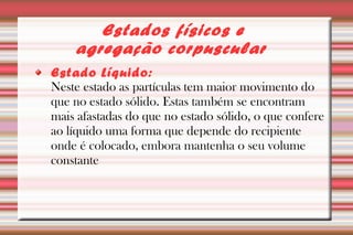 Estados físicos e 
agregação corpuscular 
Estado Líquido: 
Neste estado as partículas tem maior movimento do 
que no estado sólido. Estas também se encontram 
mais afastadas do que no estado sólido, o que confere 
ao líquido uma forma que depende do recipiente 
onde é colocado, embora mantenha o seu volume 
constante 
 