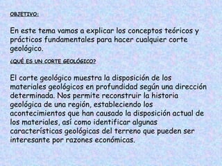 OBJETIVO:


En este tema vamos a explicar los conceptos teóricos y
prácticos fundamentales para hacer cualquier corte
geológico.
¿QUÉ ES UN CORTE GEOLÓGICO?


El corte geológico muestra la disposición de los
materiales geológicos en profundidad según una dirección
determinada. Nos permite reconstruir la historia
geológica de una región, estableciendo los
acontecimientos que han causado la disposición actual de
los materiales, así como identificar algunas
características geológicas del terreno que pueden ser
interesante por razones económicas.
 