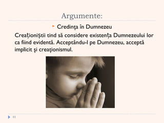  
Argumente:
 Credinţa în Dumnezeu
Crea ioni tii tind să considere existen a Dumnezeului lorț ș ț
ca fiind evidentă. Acceptându-l pe Dumnezeu, acceptă
implicit şi creaţionismul.
11
 