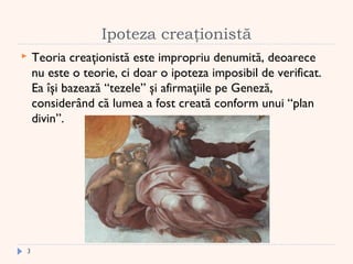 Ipoteza creaţionistă
 Teoria creaţionistă este impropriu denumită, deoarece
nu este o teorie, ci doar o ipoteza imposibil de verificat.
Ea îşi bazează “tezele” şi afirmaţiile pe Geneză,
considerând că lumea a fost creată conform unui “plan
divin”.
3
 