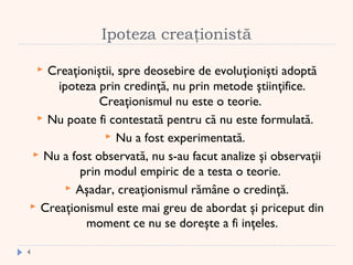 Ipoteza creaţionistă
 Creaţioniştii, spre deosebire de evoluţionişti adoptă
ipoteza prin credinţă, nu prin metode ştiinţifice.
Creaţionismul nu este o teorie.
 Nu poate fi contestată pentru că nu este formulată.
 Nu a fost experimentată.
 Nu a fost observată, nu s-au facut analize şi observaţii
prin modul empiric de a testa o teorie.
 Aşadar, creaţionismul rămâne o credinţă.
 Creaţionismul este mai greu de abordat şi priceput din
moment ce nu se doreşte a fi inţeles.
4
 