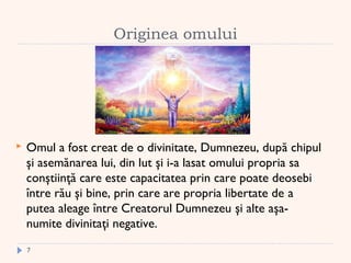 Originea omului
 Omul a fost creat de o divinitate, Dumnezeu, după chipul
şi asemănarea lui, din lut şi i-a lasat omului propria sa
conştiinţă care este capacitatea prin care poate deosebi
între rău şi bine, prin care are propria libertate de a
putea aleage între Creatorul Dumnezeu şi alte aşa-
numite divinitaţi negative.
7
 