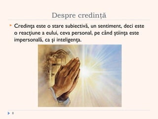 Despre credinţă
 Credinţa este o stare subiectivă, un sentiment, deci este
o reacţiune a eului, ceva personal, pe când ştiinţa este
impersonală, ca şi inteligenţa.
8
 