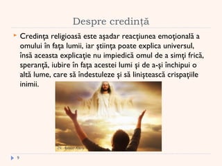 Despre credinţă
 Credinţa religioasă este aşadar reacţiunea emoţională a
omului în faţa lumii, iar ştiinţa poate explica universul,
însă aceasta explicaţie nu impiedică omul de a simţi frică,
speranţă, iubire în faţa acestei lumi şi de a-şi închipui o
altă lume, care să îndestuleze şi să liniştească crispaţiile
inimii.
9
 