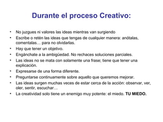 Durante el proceso Creativo:
•
•
•
•
•
•
•
•
•

No juzgues ni valores las ideas mientras van surgiendo
Escribe o retén las ideas que tengas de cualquier manera: anótalas,
comentalas… para no olvidarlas.
Hay que tener un objetivo.
Engánchate a la ambigüedad. No rechaces soluciones parciales.
Las ideas no se mata con solamente una frase; tiene que tener una
explicación.
Expresarse de una forma diferente.
Preguntarse continuamente sobre aquello que queremos mejorar.
Las ideas surgen muchas veces de estar cerca de la acción: observar, ver,
oler, sentir, escuchar…
La creatividad solo tiene un enemigo muy potente: el miedo. TU MIEDO.

 