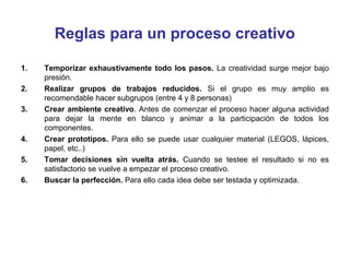 Reglas para un proceso creativo
1.
2.
3.

4.
5.
6.

Temporizar exhaustivamente todo los pasos. La creatividad surge mejor bajo
presión.
Realizar grupos de trabajos reducidos. Si el grupo es muy amplio es
recomendable hacer subgrupos (entre 4 y 8 personas)
Crear ambiente creativo. Antes de comenzar el proceso hacer alguna actividad
para dejar la mente en blanco y animar a la participación de todos los
componentes.
Crear prototipos. Para ello se puede usar cualquier material (LEGOS, lápices,
papel, etc..)
Tomar decisiones sin vuelta atrás. Cuando se testee el resultado si no es
satisfactorio se vuelve a empezar el proceso creativo.
Buscar la perfección. Para ello cada idea debe ser testada y optimizada.

 