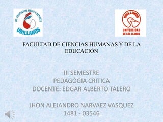 FACULTAD DE CIENCIAS HUMANAS Y DE LA
EDUCACIÓN
III SEMESTRE
PEDAGÓGIA CRITICA
DOCENTE: EDGAR ALBERTO TALERO
JHON ALEJANDRO NARVAEZ VASQUEZ
1481 - 03546
 