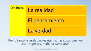 Por lo tanto la verdad no es eterna, las cosas que hoy
están vigentes, mañana cambiarán.
Dinámica
La realidad
El pensamiento
La verdad
Judith Elizabeth Pinos epinos2002@yahoo.es Material de
clase, mirar la bibliografía usada en la última hoja.
 