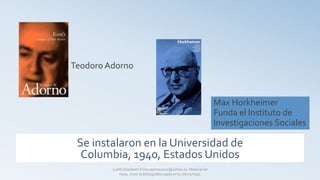 Se instalaron en la Universidad de
Columbia, 1940, Estados Unidos
Max Horkheimer
Funda el Instituto de
Investigaciones Sociales
Teodoro Adorno
Judith Elizabeth Pinos epinos2002@yahoo.es Material de
clase, mirar la bibliografía usada en la última hoja.
 