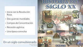 En un siglo convulsionado
• Inicia con la Revolución
Rusa.
• Dos guerras mundiales
• Campos de Concentración
• Recesión agónica
• Una época convulsa
Judith Elizabeth Pinos epinos2002@yahoo.es Material de
clase, mirar la bibliografía usada en la última hoja.
 
