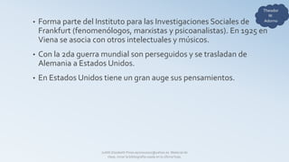 • Forma parte del Instituto para las Investigaciones Sociales de
Frankfurt (fenomenólogos, marxistas y psicoanalistas). En 1925 en
Viena se asocia con otros intelectuales y músicos.
• Con la 2da guerra mundial son perseguidos y se trasladan de
Alemania a Estados Unidos.
• En Estados Unidos tiene un gran auge sus pensamientos.
Judith Elizabeth Pinos epinos2002@yahoo.es Material de
clase, mirar la bibliografía usada en la última hoja.
 