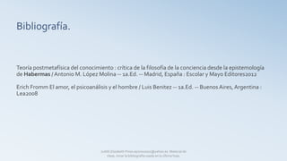 Bibliografía.
Teoría postmetafísica del conocimiento : crítica de la filosofía de la conciencia desde la epistemología
de Habermas / Antonio M. López Molina -- 1a.Ed. -- Madrid, España : Escolar y Mayo Editores2012
Erich Fromm El amor, el psicoanálisis y el hombre / Luis Benitez -- 1a.Ed. -- Buenos Aires, Argentina :
Lea2008
Judith Elizabeth Pinos epinos2002@yahoo.es Material de
clase, mirar la bibliografía usada en la última hoja.
 