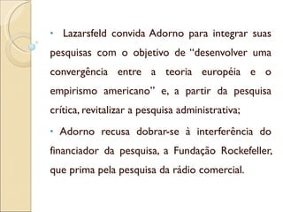 <ul><li>Lazarsfeld convida Adorno para integrar suas pesquisas com o objetivo de “desenvolver uma convergência entre a teo...