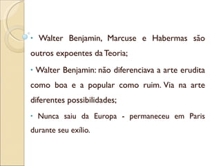 Walter Benjamin, Marcuse e Habermas são outros expoentes da Teoria; Walter Benjamin: não diferenciava a arte erudita como boa e a popular como ruim. Via na arte diferentes possibilidades; Nunca saiu da Europa - permaneceu em Paris durante seu exílio. 
