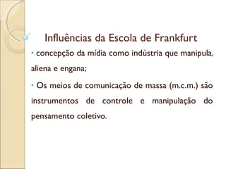 Influências da Escola de Frankfurt concepção da mídia como indústria que manipula, aliena e engana; Os meios de comunicação de massa (m.c.m.) são instrumentos de controle e manipulação do pensamento coletivo. 