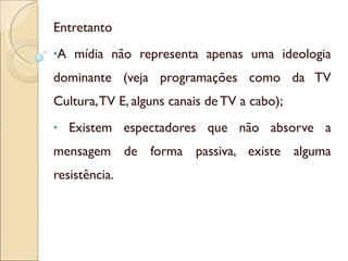 Entretanto  A mídia não representa apenas uma ideologia dominante (veja programações como da TV Cultura, TV E, alguns canais de TV a cabo); Existem espectadores que não absorve a mensagem de forma passiva, existe alguma resistência. 