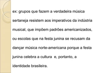 ex: grupos que fazem a verdadeira música sertaneja resistem aos imperativos da indústria musical, que impõem padrões americanizados, ou escolas que na festa junina se recusam da dançar música norte-americana porque a festa junina celebra a cultura  e, portanto, a identidade brasileira. 