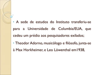A sede de estudos do Instituto transferiu-se para a Universidade de Columbia/EUA, que cedeu um prédio aos pesquisadores exilados; Theodor Adorno, musicólogo e filósofo, junta-se à Max Horkheimer, e Leo Löwenthal em1938, 