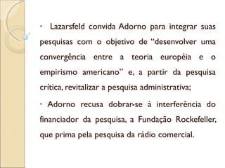 Lazarsfeld convida Adorno para integrar suas pesquisas com o objetivo de “desenvolver uma convergência entre a teoria européia e o empirismo americano” e, a partir da pesquisa crítica, revitalizar a pesquisa administrativa; Adorno recusa dobrar-se à interferência do financiador da pesquisa, a Fundação Rockefeller, que prima pela pesquisa da rádio comercial.  