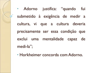 Adorno justifica: “quando fui submetido à exigência de medir a cultura, vi que a cultura deveria precisamente ser essa condição que exclui uma mentalidade capaz de medi-la”; Horkheimer concorda com Adorno. 