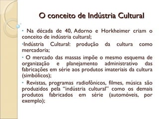 O conceito de Indústria Cultural Na década de 40, Adorno e Horkheimer criam o conceito de indústria cultural; Indústria Cultural: produção da cultura como mercadoria; O mercado das massas impõe o mesmo esquema de organização e planejamento administrativo das fabricações em série aos produtos imateriais da cultura (simbólicos); Revistas, programas radiofônicos, filmes, música são produzidos pela “indústria cultural” como os demais produtos fabricados em série (automóveis, por exemplo); 