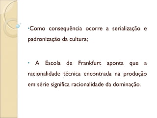 Como consequência ocorre a serialização e padronização da cultura; A Escola de Frankfurt aponta que a racionalidade técnica encontrada na produção em série significa racionalidade da dominação. 