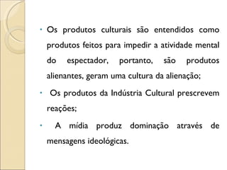 Os produtos culturais são entendidos como produtos feitos para impedir a atividade mental do espectador, portanto, são produtos alienantes, geram uma cultura da alienação; Os produtos da Indústria Cultural prescrevem reações; A mídia produz dominação através de mensagens ideológicas. 