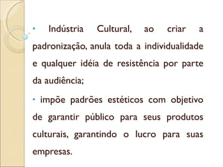 Indústria Cultural, ao criar a padronização, anula toda a individualidade e qualquer idéia de resistência por parte da audiência; impõe padrões estéticos com objetivo de garantir público para seus produtos culturais, garantindo o lucro para suas empresas. 