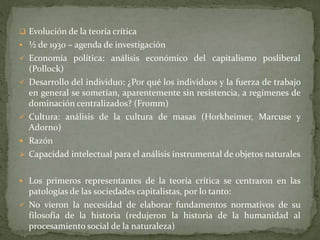  Evolución de la teoría crítica
 ½ de 1930 – agenda de investigación
 Economía política: análisis económico del capitalismo posliberal
(Pollock)
 Desarrollo del individuo: ¿Por qué los individuos y la fuerza de trabajo
en general se sometían, aparentemente sin resistencia, a regímenes de
dominación centralizados? (Fromm)
 Cultura: análisis de la cultura de masas (Horkheimer, Marcuse y
Adorno)
 Razón
 Capacidad intelectual para el análisis instrumental de objetos naturales
 Los primeros representantes de la teoría crítica se centraron en las
patologías de las sociedades capitalistas, por lo tanto:
 No vieron la necesidad de elaborar fundamentos normativos de su
filosofía de la historia (redujeron la historia de la humanidad al
procesamiento social de la naturaleza)
 