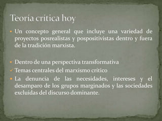  Un concepto general que incluye una variedad de
proyectos posrealistas y pospositivistas dentro y fuera
de la tradición marxista.
 Dentro de una perspectiva transformativa
 Temas centrales del marxismo crítico
 La denuncia de las necesidades, intereses y el
desamparo de los grupos marginados y las sociedades
excluidas del discurso dominante.
 