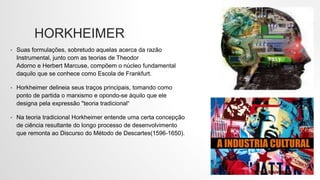 HORKHEIMER
• Suas formulações, sobretudo aquelas acerca da razão
Instrumental, junto com as teorias de Theodor
Adorno e Herbert Marcuse, compõem o núcleo fundamental
daquilo que se conhece como Escola de Frankfurt.
• Horkheimer delineia seus traços principais, tomando como
ponto de partida o marxismo e opondo-se àquilo que ele
designa pela expressão "teoria tradicional“
• Na teoria tradicional Horkheimer entende uma certa concepção
de ciência resultante do longo processo de desenvolvimento
que remonta ao Discurso do Método de Descartes(1596-1650).
 