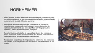 HORKHEIMER
• Por outro lado, a teoria tradicional encontrou amplas justificativas para
um tal tipo de ciência no fato de que os sistemas assim construídos são
extremamente aptos à utilização operativa.
• Horkheimer admite a legitimidade e a validez de tal concepção,
reconhecendo o quanto ela contribuiu para o controle técnico da
natureza, transformando-se, como diz Marx, em "força produtiva
imediata". Mas o reverso da moeda é negativo.
• Para Horkheimer, o trabalho do especialista, dentro dos moldes da
teoria tradicional, realiza-se desvinculado dos demais, permanecendo
alheio à conexão global dos setores da produção.
• Nasce assim a aparência ideológica de uma autonomia dos processos
de trabalho, cuja direção deve ser deduzida da natureza interna de seu
objeto.
 