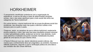 HORKHEIMER
• O pensamento cientificista contenta-se com a organização da
experiência, a qual se dá sobre a base de determinadas atuações
sociais, mas o que estas significam para o todo social não entra nas
categorias da "teoria tradicional".
• Em outros termos, a teoria tradicional não se ocupa da gênese social dos
problemas, das situações reais nas quais a ciência é usada e dos
escopos para os quais é usada.
• Chega-se, assim, ao paradoxo de que a ciência tradicional, exatamente
porque pretende o maior rigor para que seus resultados possam alcançar
a maior aplicabilidade prática, acaba por se tornar mais abstrata, muito
mais estranha à realidade (enquanto conexão mediatizada da práxis
global de uma época) do que a teoria crítica.
• A Teoria Crítica por sua vez, dando relevância social à ciência, não
conclui que o conhecimento deva ser pragmático; ao contrário, favorece a
reflexão autônoma, segundo a qual a verificação prática de uma ideia e
sua verdade não são coisas idênticas.
 