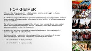 HORKHEIMER
• A teoria crítica ultrapassa, assim, o subjetivismo e o realismo da concepção positivista,
expressão mais acabada da teoria tradicional.
• O subjetivismo, segundo Horkheimer, apresenta-se nitidamente quando os positivistas conferem
preponderância explícita ao método, desprezando os dados em favor de uma estrutura anterior
que os enquadraria.
• Por outro lado, mesmo quando os positivistas atribuem maior peso aos dados, esses acabam
sendo selecionados pela metodologia utilizada. E esta atribui maior relevo a determinados
aspectos dos dados, em detrimento de outros.
• A teoria crítica, ao contrário, pretende ultrapassar tal subjetivismo, visando a descobrir o
conteúdo cognoscitivo da práxis histórica.
• Os fatos sensíveis, por exemplo, vistos pelos positivistas como possuidores de um valor
irredutível, são, para Horkheimer, pré-formados socialmente de dois modos:
• pelo caráter histórico de objeto percebido; e
• pelo caráter histórico do órgão que percebe.
 