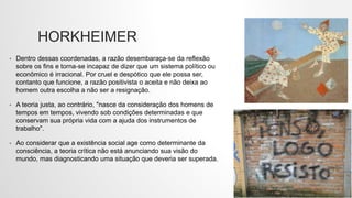 HORKHEIMER
• Dentro dessas coordenadas, a razão desembaraça-se da reflexão
sobre os fins e torna-se incapaz de dizer que um sistema político ou
econômico é irracional. Por cruel e despótico que ele possa ser,
contanto que funcione, a razão positivista o aceita e não deixa ao
homem outra escolha a não ser a resignação.
• A teoria justa, ao contrário, "nasce da consideração dos homens de
tempos em tempos, vivendo sob condições determinadas e que
conservam sua própria vida com a ajuda dos instrumentos de
trabalho".
• Ao considerar que a existência social age como determinante da
consciência, a teoria crítica não está anunciando sua visão do
mundo, mas diagnosticando uma situação que deveria ser superada.
 