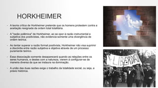 HORKHEIMER
• A teoria crítica de Horkheimer pretende que os homens protestem contra a
aceitação resignada da ordem total totalitária.
• A "razão polêmica" de Horkheimer, ao se opor à razão instrumental e
subjetiva dos positivistas, não evidencia somente uma divergência de
ordem teórica.
• Ao tentar superar a razão formal positivista, Horkheimer não visa suprimir
a discórdia entre razão subjetiva e objetiva através de um processo
puramente teórico.
• Essa dissociação somente desaparecerá quando as relações entre os
seres humanos, e destes com a natureza, vierem á configurar-se de
maneira diversa da que se instaura na dominação.
• A união das duas razões exige o trabalho da totalidade social, ou seja, a
práxis histórica.
 