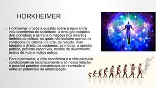 HORKHEIMER
• Horkheimer propôs a questão sobre o nexo entre
vida econômica da sociedade, a evolução psíquica
dos indivíduos e as transformações nos diversos
âmbitos da cultura, os quais não incluem apenas os
conteúdos da ciência, da arte, da religião, mas
também o direito, os costumes, as modas, a opinião
pública, práticas esportivas, modos de divertimento,
estilos de vida e muitos outros.
• Para o pensador, a vida econômica e a vida psíquica
condicionam-se reciprocamente e só nessa relação
é possível penetrar mecanismos de repressão e
entrever potenciais de emancipação.
 