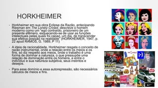 HORKHEIMER
• Horkheimer em sua obra Eclipse da Razão, antecipando
Riesman em The Lonely Crowd, descreve o homem
moderno como um “ego contraído, prisioneiro de um
presente efêmero, esquecendo-se de usar as funções
intelectuais pelas quais foi capaz, um dia, de transcender
sua efetiva posição na realidade” (HORKHEIMER, 1947, p.
22 apud RAMOS, G. 1989, P 11)
• A ideia de racionalidade, Horkheimer resgata o conceito de
razão instrumental, onde a relação entre os meios e os
fins, só diz respeito aos meios, onde o trabalho é uma
forma de dominar a natureza, o que pressupõe uma
relação de dominação entre os homens, e entre o
indivíduo e sua natureza subjetiva, seus instintos e
desejos.
• Para esse domínio e essa autorepressão, são necessários
cálculos de meios e fins.
 