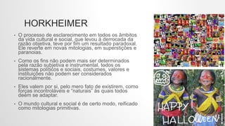HORKHEIMER
• O processo de esclarecimento em todos os âmbitos
da vida cultural e social, que levou à derrocada da
razão objetiva, teve por fim um resultado paradoxal.
Ele reverte em novas mitologias, em superstições e
paranoias.
• Como os fins não podem mais ser determinados
pela razão subjetiva e instrumental, todos os
sistemas políticos e sociais, costumes, valores e
instituições não podem ser considerados
racionalmente.
• Eles valem por si, pelo mero fato de existirem, como
forças incontroláveis e “naturais” às quais todos
deem se adaptar.
• O mundo cultural e social é de certo modo, reificado
como mitologias primitivas.
 
