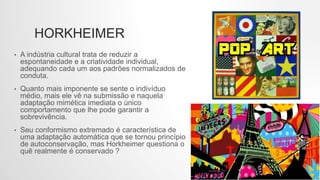 HORKHEIMER
• A indústria cultural trata de reduzir a
espontaneidade e a criatividade individual,
adequando cada um aos padrões normalizados de
conduta.
• Quanto mais imponente se sente o indivíduo
médio, mais ele vê na submissão e naquela
adaptação mimética imediata o único
comportamento que lhe pode garantir a
sobrevivência.
• Seu conformismo extremado é característica de
uma adaptação automática que se tornou princípio
de autoconservação, mas Horkheimer questiona o
quê realmente é conservado ?
 