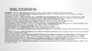 BIBLIOGRAFIA
• ADORNO, Theodor. Sociologia. São Paulo: Ática, 1986. Coleção Grandes Cientistas Sociais.
ADORNO, Theodor. Resumo Sobre Indústria Cultural [1962]. In: COHN, Gabriel. Comunicação e Indústria
Cultural. São Paulo: EDUSP, 1971.
ADORNO, Theodor; HORKHEIMER, Max. A Dialética do Esclarecimento. Rio de Janeiro: Jorge Zahar, 1985.
BENJAMIN, Walter. A Obra De Arte Na Era De Sua Reprodutibilidade Técnica. In: Magia E Técnica, Arte e
Política: ensaios sobre literatura e história da cultura. São Paulo: Brasiliense, 1985.
DUARTE, Rodrigo. Teoria Crítica da Indústria Cultural. Belo Horizonte: Editora UFMG, 2003.
FREITAG, B. A Teoria Crítica: Ontem e Hoje. São Paulo: Editora Brasiliense, 1986.
HORKHEIMER, Max, ADORNO, Theodor W. Sociologia e Investigação Social Empírica. In: HORKHEIMER, Max,
ADORNO Temas Básicos de Sociologia. São Paulo: Cultrix, [1956], 1978b.
HORKHEIMER, Max. Eclipse da Razão. São Paulo: Centauro, 2002.
HORKHEIMER, Max. Teoria Crítica. São Paulo: Perspectiva: EDUSP, 1990.
NOBRE, Marcos. A Dialética Negativa de Theodor W. Adorno: a ontologia do estado falso. São Paulo: Iluminuras,
1998.
RÜDIGER, Francisco. Theodor Adorno e a Crítica à Indústria Cultural: comunicação e teoria crítica da sociedade.
Porto Alegre: EDIPUCRS, 2004.
VILELA, Rita Amelia. T. Para uma Sociologia Crítica da Educação em Adorno e Horkheimer: apontamentos. In:
MAFRA, Leila de Alvarenga; TURA, Maria de Lourdes Rangel. (Org.). Sociologia para Educadores 2: o debate
sociológico da educação no século XX e as perspectivas atuais.. Rio de Janeiro: Quartet, 2005, v. 2, p. 1-192.
VILELA, Rita Amélia Teixeira. Dimensões da análise sociológica na Teoria Crítica: Theodor Adorno e a crítica à
sociedade danificada e à educação. In: OLIVEIRA, Damião Bezerra; ABREU, Waldir Ferreira de;
WIGGERSHAUS, Rolf. A Escola de Frankfurt: História, desenvolvimento teórico, significação política. DIFEL: Rio
de Janeiro. 2002.
 