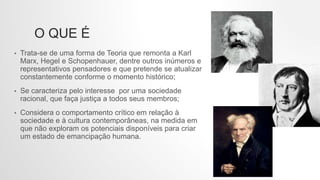 O QUE É
• Trata-se de uma forma de Teoria que remonta a Karl
Marx, Hegel e Schopenhauer, dentre outros inúmeros e
representativos pensadores e que pretende se atualizar
constantemente conforme o momento histórico;
• Se caracteriza pelo interesse por uma sociedade
racional, que faça justiça a todos seus membros;
• Considera o comportamento crítico em relação à
sociedade e à cultura contemporâneas, na medida em
que não exploram os potenciais disponíveis para criar
um estado de emancipação humana.
 