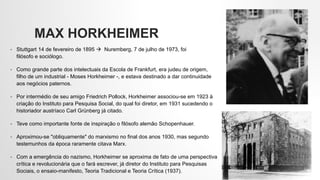 MAX HORKHEIMER
• Stuttgart 14 de fevereiro de 1895  Nuremberg, 7 de julho de 1973, foi
filósofo e sociólogo.
• Como grande parte dos intelectuais da Escola de Frankfurt, era judeu de origem,
filho de um industrial - Moses Horkheimer -, e estava destinado a dar continuidade
aos negócios paternos.
• Por intermédio de seu amigo Friedrich Pollock, Horkheimer associou-se em 1923 à
criação do Instituto para Pesquisa Social, do qual foi diretor, em 1931 sucedendo o
historiador austríaco Carl Grünberg já citado.
• Teve como importante fonte de inspiração o filósofo alemão Schopenhauer.
• Aproximou-se "obliquamente" do marxismo no final dos anos 1930, mas segundo
testemunhos da época raramente citava Marx.
• Com a emergência do nazismo, Horkheimer se aproxima de fato de uma perspectiva
crítica e revolucionária que o fará escrever, já diretor do Instituto para Pesquisas
Sociais, o ensaio-manifesto, Teoria Tradicional e Teoria Crítica (1937).
 