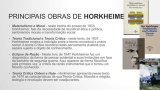PRINCIPAIS OBRAS DE HORKHEIMER
• Materialismo e Moral - neste trecho do ensaio de 1933,
Horkheimer, fala da necessidade de reunificar ética e política,
sentimentos morais e transformação social.
• Teoria Tradicional e Teoria Crítica - neste texto, de 1937,
Horkheimer mostra a indivisão entre a teoria conceitual e práxis
social. A teoria Crítica reunifica razão pensamento dualista que
separa sujeito e objeto de conhecimento.
• Eclipse da Razão - Neste livro de 1947 Horkheimer faz um
diagnóstico da forma de pensar ocidental e suas limitações em face
da barbárie da segunda guerra. Aqui aparece de forma filosófica
pela primeira vez, a crítica da razão instrumental que o tornou um
filósofo conhecido.
• Teoria Crítica Ontem e Hoje - Horkheimer apresenta nesse texto
de 1970 as características de sua Teoria Crítica: filosofia e religião,
teologia e revolução devem ser coadjuvantes.
 