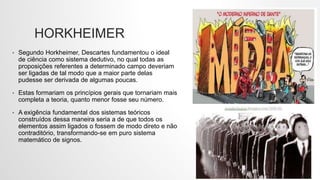 HORKHEIMER
• Segundo Horkheimer, Descartes fundamentou o ideal
de ciência como sistema dedutivo, no qual todas as
proposições referentes a determinado campo deveriam
ser ligadas de tal modo que a maior parte delas
pudesse ser derivada de algumas poucas.
• Estas formariam os princípios gerais que tornariam mais
completa a teoria, quanto menor fosse seu número.
• A exigência fundamental dos sistemas teóricos
construídos dessa maneira seria a de que todos os
elementos assim ligados o fossem de modo direto e não
contraditório, transformando-se em puro sistema
matemático de signos.
 