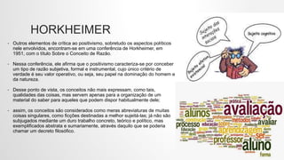 HORKHEIMER
• Outros elementos de crítica ao positivismo, sobretudo os aspectos políticos
nele envolvidos, encontram-se em uma conferência de Horkheimer, em
1951, com o título Sobre o Conceito de Razão.
• Nessa conferência, ele afirma que o positivismo caracteriza-se por conceber
um tipo de razão subjetiva, formal e instrumental, cujo único critério de
verdade é seu valor operativo, ou seja, seu papel na dominação do homem e
da natureza.
• Desse ponto de vista, os conceitos não mais expressam, como tais,
qualidades das coisas, mas servem apenas para a organização de um
material do saber para aqueles que podem dispor habitualmente dele;
• assim, os conceitos são considerados como meras abreviaturas de muitas
coisas singulares, como ficções destinadas a melhor sujeitá-las; já não são
subjugados mediante um duro trabalho concreto, teórico e político, mas
exemplificados abstrata e sumariamente, através daquilo que se poderia
chamar um decreto filosófico.
 